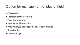 Option for management of pleural fluid
• Observation
• Therapeutic thoracentesis
• Tube thoracostomy
• Intrapleural fibronolytics
• VATS with lysis of adhesion and /or decortication
• Decortication
• Open drainage
 