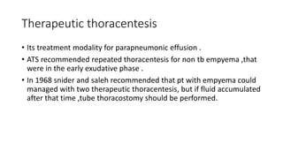 Therapeutic thoracentesis
• Its treatment modality for parapneumonic effusion .
• ATS recommended repeated thoracentesis for non tb empyema ,that
were in the early exudative phase .
• In 1968 snider and saleh recommended that pt with empyema could
managed with two therapeutic thoracentesis, but if fluid accumulated
after that time ,tube thoracostomy should be performed.
 