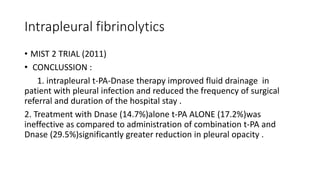 Intrapleural fibrinolytics
• MIST 2 TRIAL (2011)
• CONCLUSSION :
1. intrapleural t-PA-Dnase therapy improved fluid drainage in
patient with pleural infection and reduced the frequency of surgical
referral and duration of the hospital stay .
2. Treatment with Dnase (14.7%)alone t-PA ALONE (17.2%)was
ineffective as compared to administration of combination t-PA and
Dnase (29.5%)significantly greater reduction in pleural opacity .
 