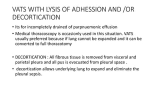 VATS WITH LYSIS OF ADHESSION AND /OR
DECORTICATION
• Its for incompletely drained of parpnuemonic effusion
• Medical thoracoscopy is occasionly used in this situation. VATS
usually preferred because if lung cannot be expanded and it can be
converted to full thoracotomy
• DECORTICATION : All fibrous tissue is removed from visceral and
parietal pleura and all pus is evacuated from pleural space .
• decortication allows underlying lung to expand and eliminate the
pleural sepsis.
 