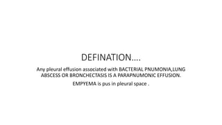 DEFINATION….
Any pleural effusion associated with BACTERIAL PNUMONIA,LUNG
ABSCESS OR BRONCHECTASIS IS A PARAPNUMONIC EFFUSION.
EMPYEMA is pus in pleural space .
 