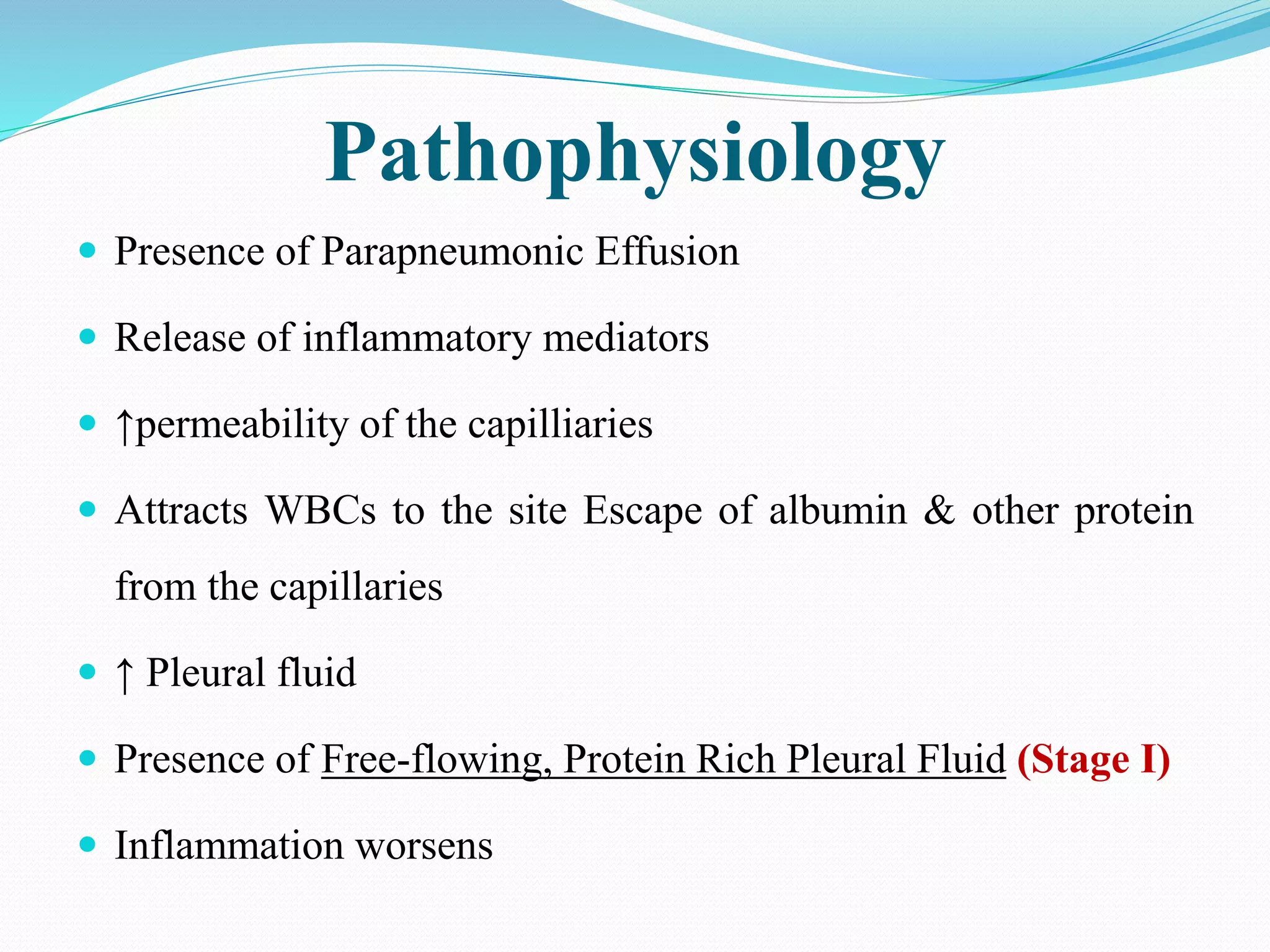 Pathophysiology
 Presence of Parapneumonic Effusion
 Release of inflammatory mediators
 ↑permeability of the capilliaries
 Attracts WBCs to the site Escape of albumin & other protein
from the capillaries
 ↑ Pleural fluid
 Presence of Free-flowing, Protein Rich Pleural Fluid (Stage I)
 Inflammation worsens
 