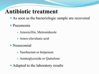 Antibiotic treatment
 As soon as the bacteriologic sample are recovered
 Pneumonia
 Amoxicillin, Metronidazole
 Amox-clavulanic acid
 Nosocomial
 Tazobactam or Imipenem
 Aminoglycoside or Quinolone
 Adapted to the laboratory results
 