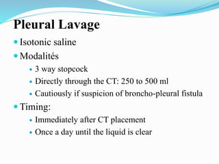 Pleural Lavage
 Isotonic saline
 Modalités
 3 way stopcock
 Directly through the CT: 250 to 500 ml
 Cautiously if suspicion of broncho-pleural fistula
 Timing:
 Immediately after CT placement
 Once a day until the liquid is clear
 