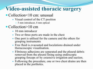 Video-assisted thoracic surgery
 Collection<10 cm: unusual
 Visual control of the CT position
 5 mm introducer, 4 mm optical
 Collection>10 cm
 10 mm introducer
 Two or three ports are made in the chest
 One port is utilised for the camera and the others for
grasping instruments
 Free fluid is evacuated and loculations drained under
thoracoscopic visualisation.
 Fibrinous adhesions are separated and the pleural debris
removed from the pleural lining using endoscopic
grasping forceps or by extensive irrigation and suction.
 Following the procedure, one or two chest drains are then
placed in the portholes.
 