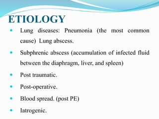 ETIOLOGY
 Lung diseases: Pneumonia (the most common
cause) Lung abscess.
 Subphrenic abscess (accumulation of infected fluid
between the diaphragm, liver, and spleen)
 Post traumatic.
 Post-operative.
 Blood spread. (post PE)
 Iatrogenic.
 