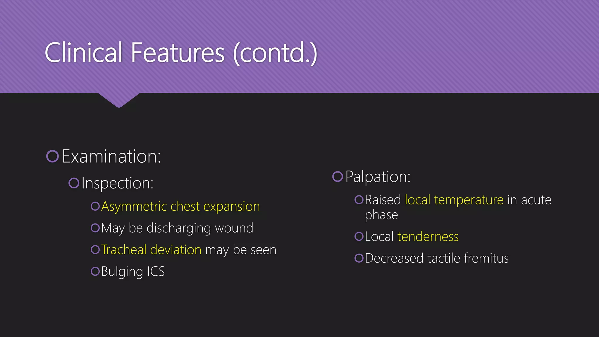 Clinical Features (contd.)
Examination:
Inspection:
Asymmetric chest expansion
May be discharging wound
Tracheal deviation may be seen
Bulging ICS
Palpation:
Raised local temperature in acute
phase
Local tenderness
Decreased tactile fremitus
 