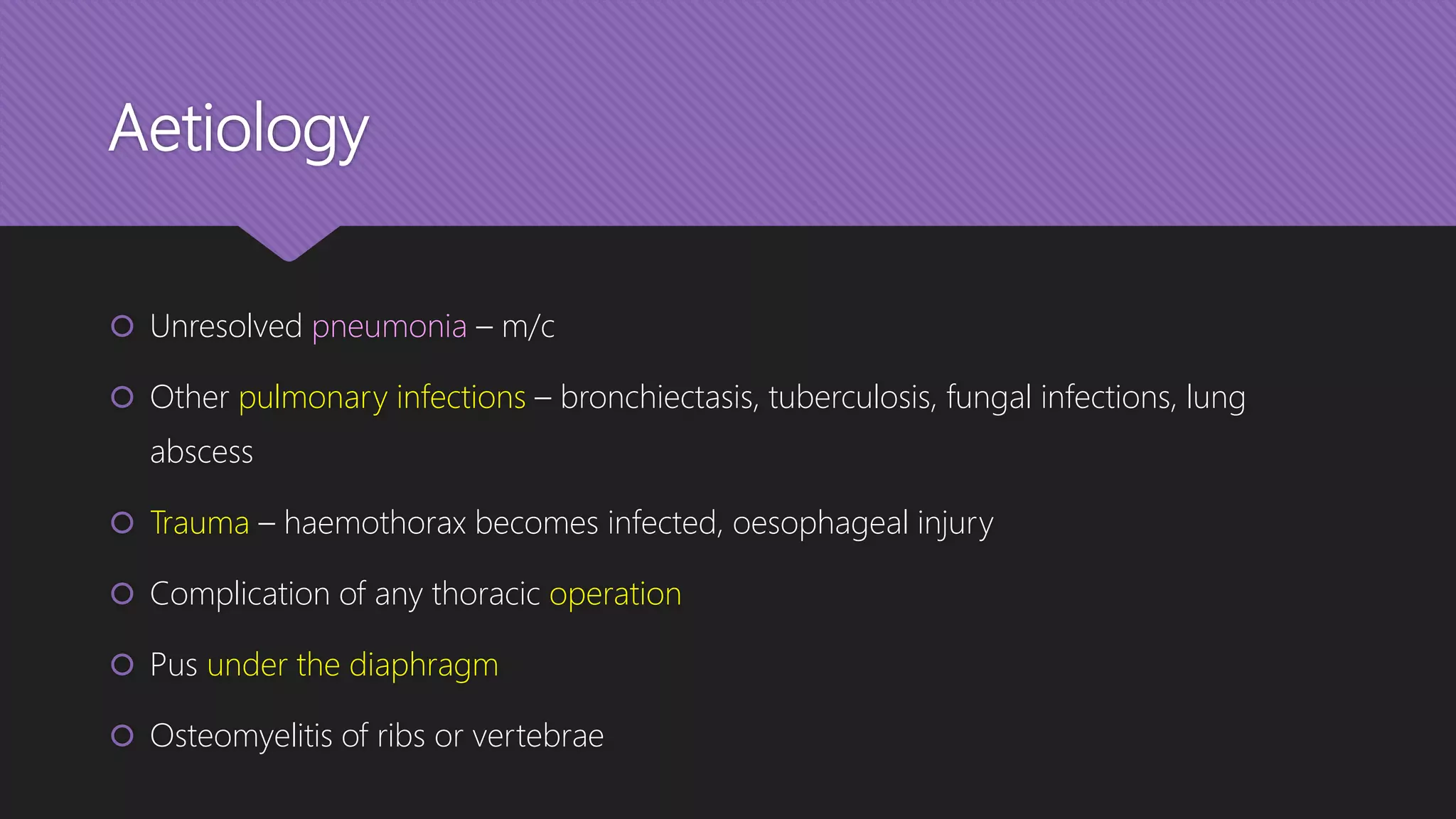 Aetiology
 Unresolved pneumonia – m/c
 Other pulmonary infections – bronchiectasis, tuberculosis, fungal infections, lung
abscess
 Trauma – haemothorax becomes infected, oesophageal injury
 Complication of any thoracic operation
 Pus under the diaphragm
 Osteomyelitis of ribs or vertebrae
 