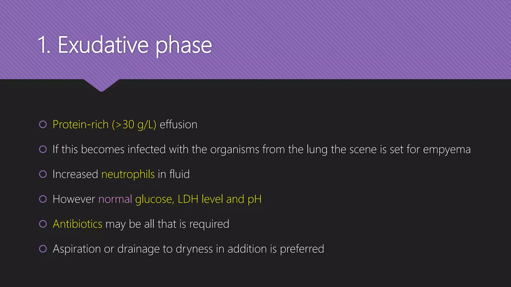 1. Exudative phase
 Protein-rich (>30 g/L) effusion
 If this becomes infected with the organisms from the lung the scene is set for empyema
 Increased neutrophils in fluid
 However normal glucose, LDH level and pH
 Antibiotics may be all that is required
 Aspiration or drainage to dryness in addition is preferred
 