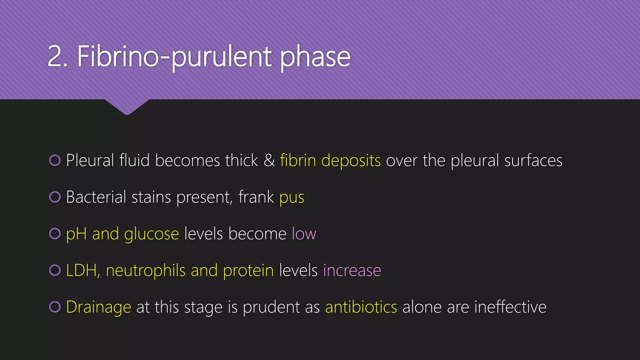 2. Fibrino-purulent phase
 Pleural fluid becomes thick & fibrin deposits over the pleural surfaces
 Bacterial stains present, frank pus
 pH and glucose levels become low
 LDH, neutrophils and protein levels increase
 Drainage at this stage is prudent as antibiotics alone are ineffective
 