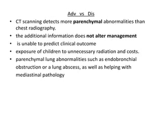 Adv vs Dis
• CT scanning detects more parenchymal abnormalities than
chest radiography.
• the additional information does not alter management
• is unable to predict clinical outcome
• exposure of children to unnecessary radiation and costs.
• parenchymal lung abnormalities such as endobronchial
obstruction or a lung abscess, as well as helping with
mediastinal pathology
 