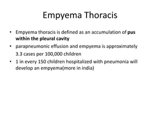Empyema Thoracis
• Empyema thoracis is defined as an accumulation of pus
within the pleural cavity
• parapneumonic effusion and empyema is approximately
3.3 cases per 100,000 children
• 1 in every 150 children hospitalized with pneumonia will
develop an empyema(more in india)
 