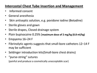 Intercostal Chest Tube Insertion and Management
• Informed consent
• General anesthesia
• Skin antiseptic solution, e.g. povidone iodine (Betadine)
• Sterile gloves and gown
• Sterile drapes, Closed drainage system
• Plain bupivacaine 0.25% (maximum dose of 2 mg/kg (0.8 ml/kg)
• Empyema 16–24 F
• Fibrinolytic agents suggests that small-bore catheters 12–14 F
may be sufficient
• Seldinger introduction kits(Small-bore chest drains)
• “purse-string” sutures
(painful and produce a cosmetically unacceptable scar)
 