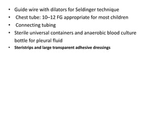 • Guide wire with dilators for Seldinger technique
• Chest tube: 10–12 FG appropriate for most children
• Connecting tubing
• Sterile universal containers and anaerobic blood culture
bottle for pleural fluid
• Steristrips and large transparent adhesive dressings
 