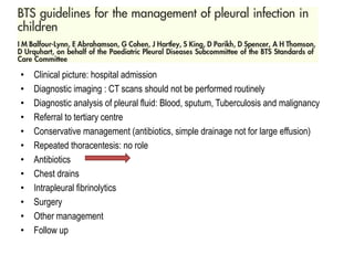 • Clinical picture: hospital admission
• Diagnostic imaging : CT scans should not be performed routinely
• Diagnostic analysis of pleural fluid: Blood, sputum, Tuberculosis and malignancy
• Referral to tertiary centre
• Conservative management (antibiotics, simple drainage not for large effusion)
• Repeated thoracentesis: no role
• Antibiotics
• Chest drains
• Intrapleural fibrinolytics
• Surgery
• Other management
• Follow up
 