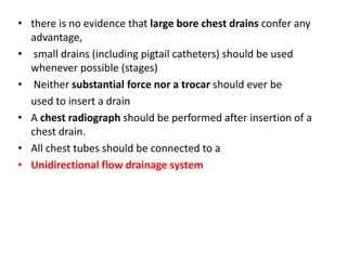 • there is no evidence that large bore chest drains confer any
advantage,
• small drains (including pigtail catheters) should be used
whenever possible (stages)
• Neither substantial force nor a trocar should ever be
used to insert a drain
• A chest radiograph should be performed after insertion of a
chest drain.
• All chest tubes should be connected to a
• Unidirectional flow drainage system
 