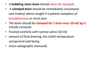 • A bubbling chest drain should never be clamped.
• A clamped drain should be immediately unclamped
and medical advice sought if a patient complains of
breathlessness or chest pain
• The drain should be clamped for 1 hour once 10 ml/ kg is
initially removed
• Flushed carefully with normal saline (10 ml)
• amount of fluid draining, the child’s temperature
and general well being,
• chest radiographic (removal)
 