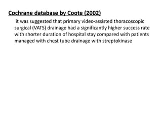 Cochrane database by Coote (2002)
it was suggested that primary video-assisted thoracoscopic
surgical (VATS) drainage had a significantly higher success rate
with shorter duration of hospital stay compared with patients
managed with chest tube drainage with streptokinase
 