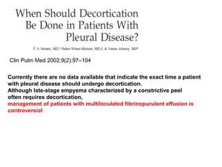 Clin Pulm Med 2002;9(2):97–104
Currently there are no data available that indicate the exact time a patient
with pleural disease should undergo decortication.
Although late-stage empyema characterized by a constrictive peel
often requires decortication,
management of patients with multiloculated fibrinopurulent effusion is
controversial
 