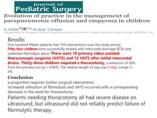 Results
One hundred fifteen patients had 159 interventions over the study period.
Fifty-four children were successfully treated with intercostal drainage (ICD) and
urokinase fibrinolysis alone. There were 19 primary video assisted
thoracoscopic surgeries (VATS) and 12 VATS after initial intercostal
drains. Thirty-three children required a thoracotomy, a reduction of 26%
from the previous era (p = 0.009). The median length of stay was 9 days (range 2–
54).
Conclusion
a proportion requires further surgical intervention,
increased utilisation of fibrinolysis and VATS occurred with a corresponding
decrease in the need for thoracotomy.
Patients needing thoracotomy all had severe disease on
ultrasound, but ultrasound did not reliably predict failure of
fibrinolytic therapy.
 