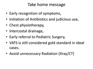Take home message
• Early recognition of symptoms,
• Initiation of Antibiotics and judicious use,
• Chest physiotherapy,
• Intercostal drainage,
• Early referral to Pediatric Surgery,
• VATS is still considered gold standard in ideal
cases.
• Avoid unnecessary Radiation (Xray/CT)
 