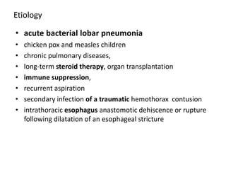 Etiology
• acute bacterial lobar pneumonia
• chicken pox and measles children
• chronic pulmonary diseases,
• long-term steroid therapy, organ transplantation
• immune suppression,
• recurrent aspiration
• secondary infection of a traumatic hemothorax contusion
• intrathoracic esophagus anastomotic dehiscence or rupture
following dilatation of an esophageal stricture
 