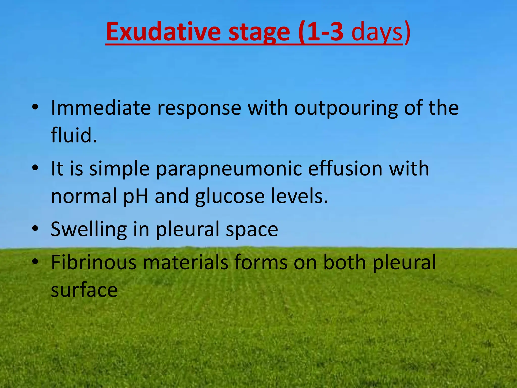 Exudative stage (1-3 days)
• Immediate response with outpouring of the
fluid.
• It is simple parapneumonic effusion with
normal pH and glucose levels.
• Swelling in pleural space
• Fibrinous materials forms on both pleural
surface
 