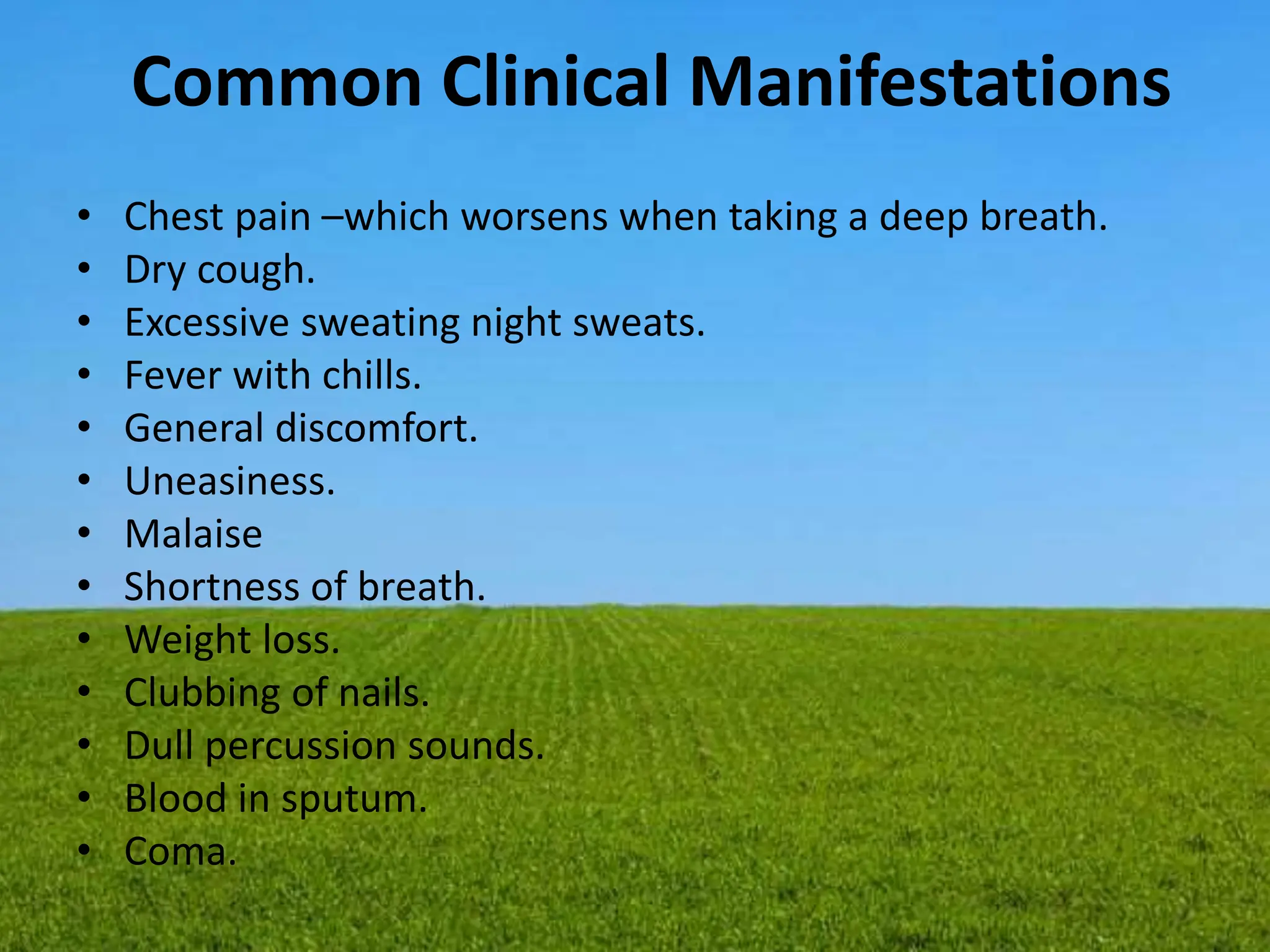 Common Clinical Manifestations
• Chest pain –which worsens when taking a deep breath.
• Dry cough.
• Excessive sweating night sweats.
• Fever with chills.
• General discomfort.
• Uneasiness.
• Malaise
• Shortness of breath.
• Weight loss.
• Clubbing of nails.
• Dull percussion sounds.
• Blood in sputum.
• Coma.
 