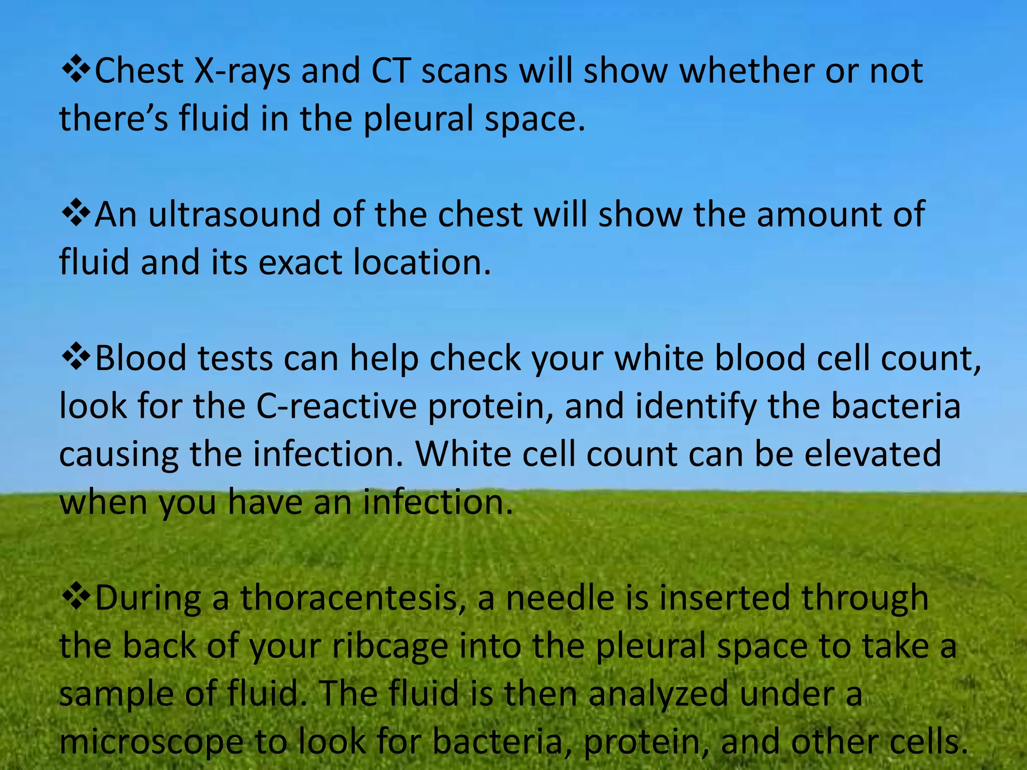 Chest X-rays and CT scans will show whether or not
there’s fluid in the pleural space.
An ultrasound of the chest will show the amount of
fluid and its exact location.
Blood tests can help check your white blood cell count,
look for the C-reactive protein, and identify the bacteria
causing the infection. White cell count can be elevated
when you have an infection.
During a thoracentesis, a needle is inserted through
the back of your ribcage into the pleural space to take a
sample of fluid. The fluid is then analyzed under a
microscope to look for bacteria, protein, and other cells.
 