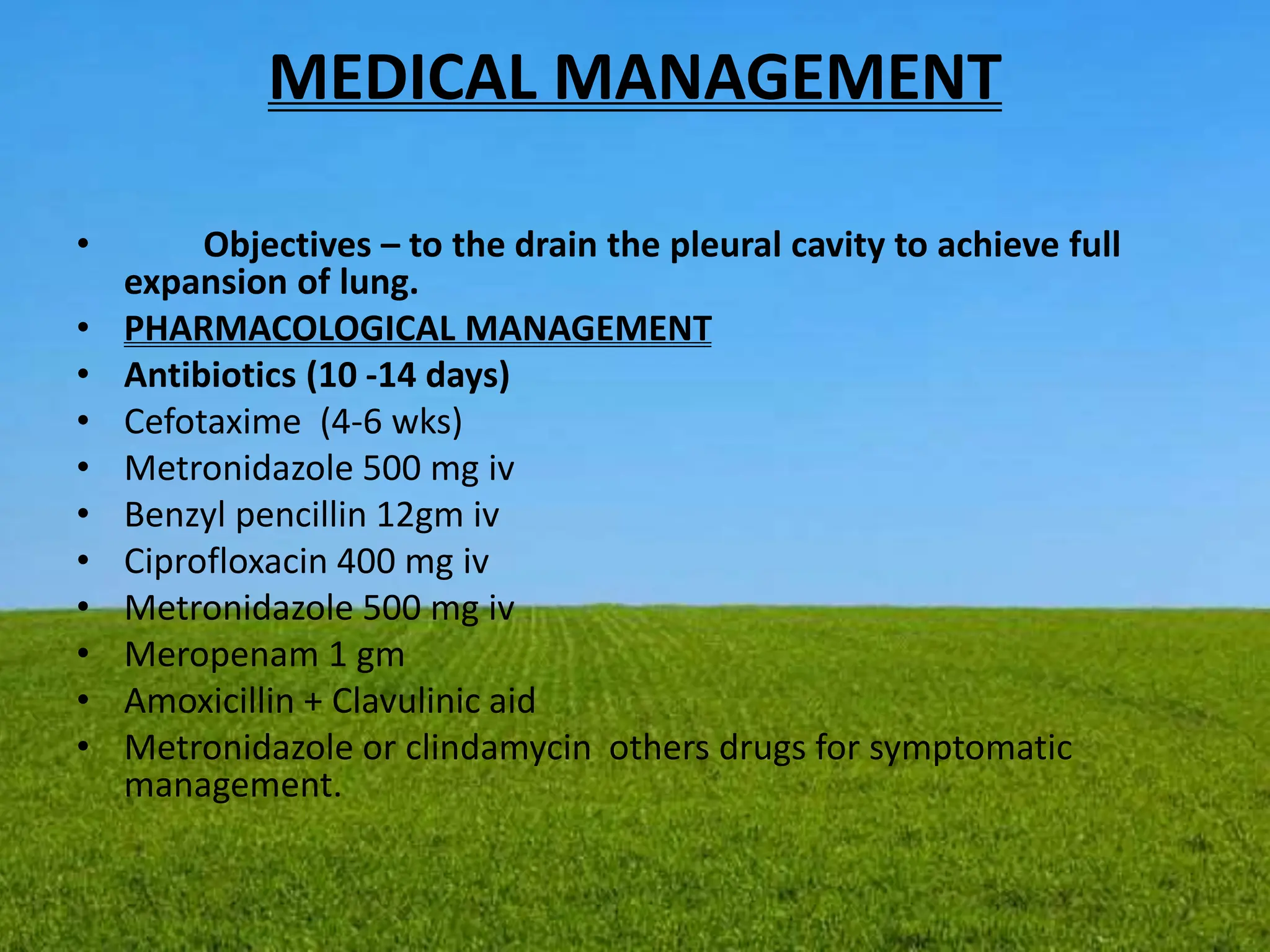 MEDICAL MANAGEMENT
• Objectives – to the drain the pleural cavity to achieve full
expansion of lung.
• PHARMACOLOGICAL MANAGEMENT
• Antibiotics (10 -14 days)
• Cefotaxime (4-6 wks)
• Metronidazole 500 mg iv
• Benzyl pencillin 12gm iv
• Ciprofloxacin 400 mg iv
• Metronidazole 500 mg iv
• Meropenam 1 gm
• Amoxicillin + Clavulinic aid
• Metronidazole or clindamycin others drugs for symptomatic
management.
 