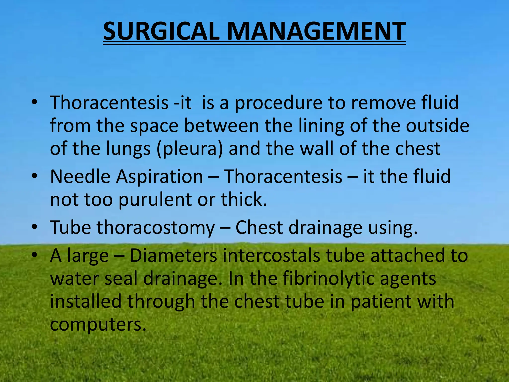 SURGICAL MANAGEMENT
• Thoracentesis -it is a procedure to remove fluid
from the space between the lining of the outside
of the lungs (pleura) and the wall of the chest
• Needle Aspiration – Thoracentesis – it the fluid
not too purulent or thick.
• Tube thoracostomy – Chest drainage using.
• A large – Diameters intercostals tube attached to
water seal drainage. In the fibrinolytic agents
installed through the chest tube in patient with
computers.
 