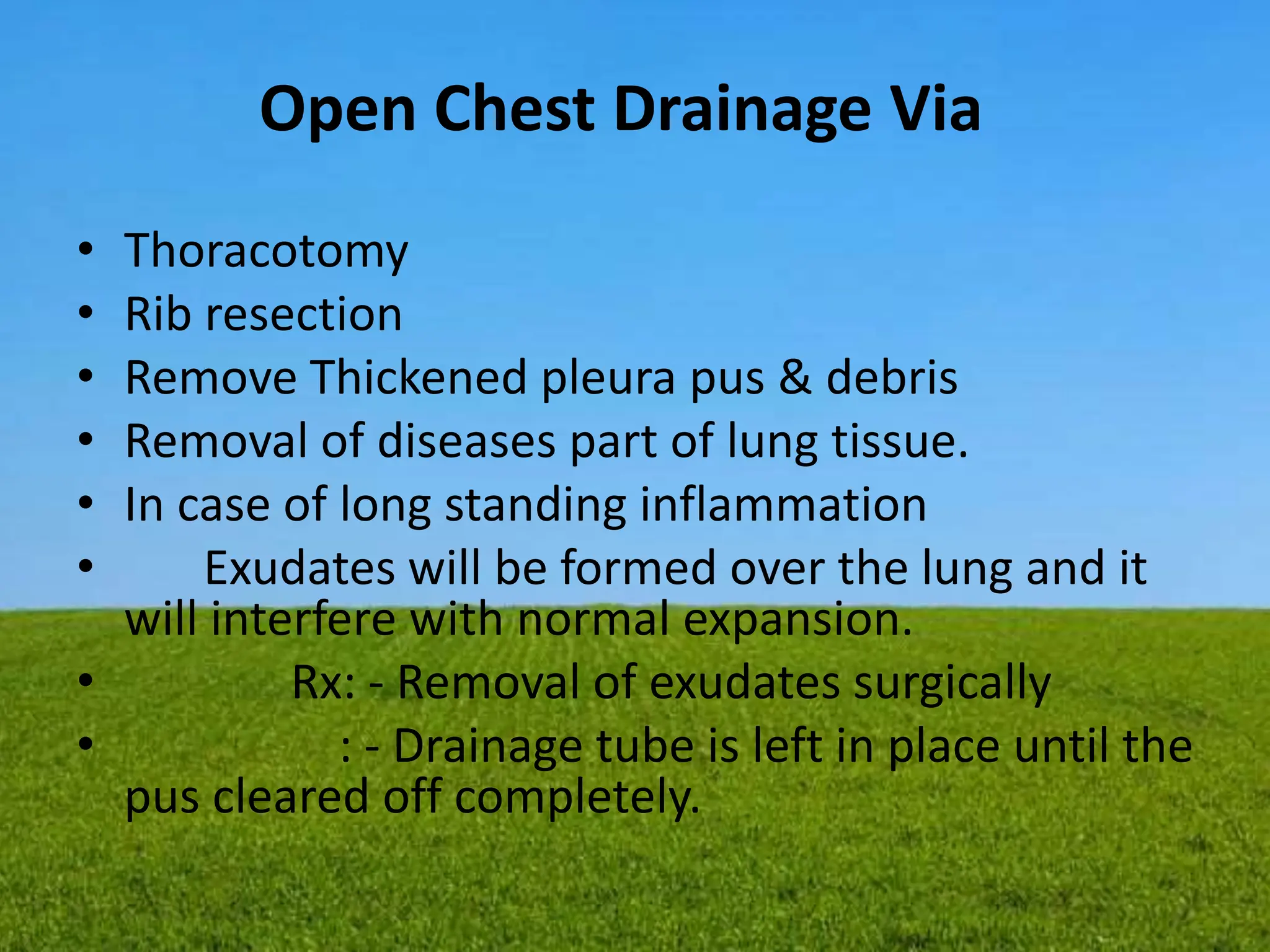Open Chest Drainage Via
• Thoracotomy
• Rib resection
• Remove Thickened pleura pus & debris
• Removal of diseases part of lung tissue.
• In case of long standing inflammation
• Exudates will be formed over the lung and it
will interfere with normal expansion.
• Rx: - Removal of exudates surgically
• : - Drainage tube is left in place until the
pus cleared off completely.
 