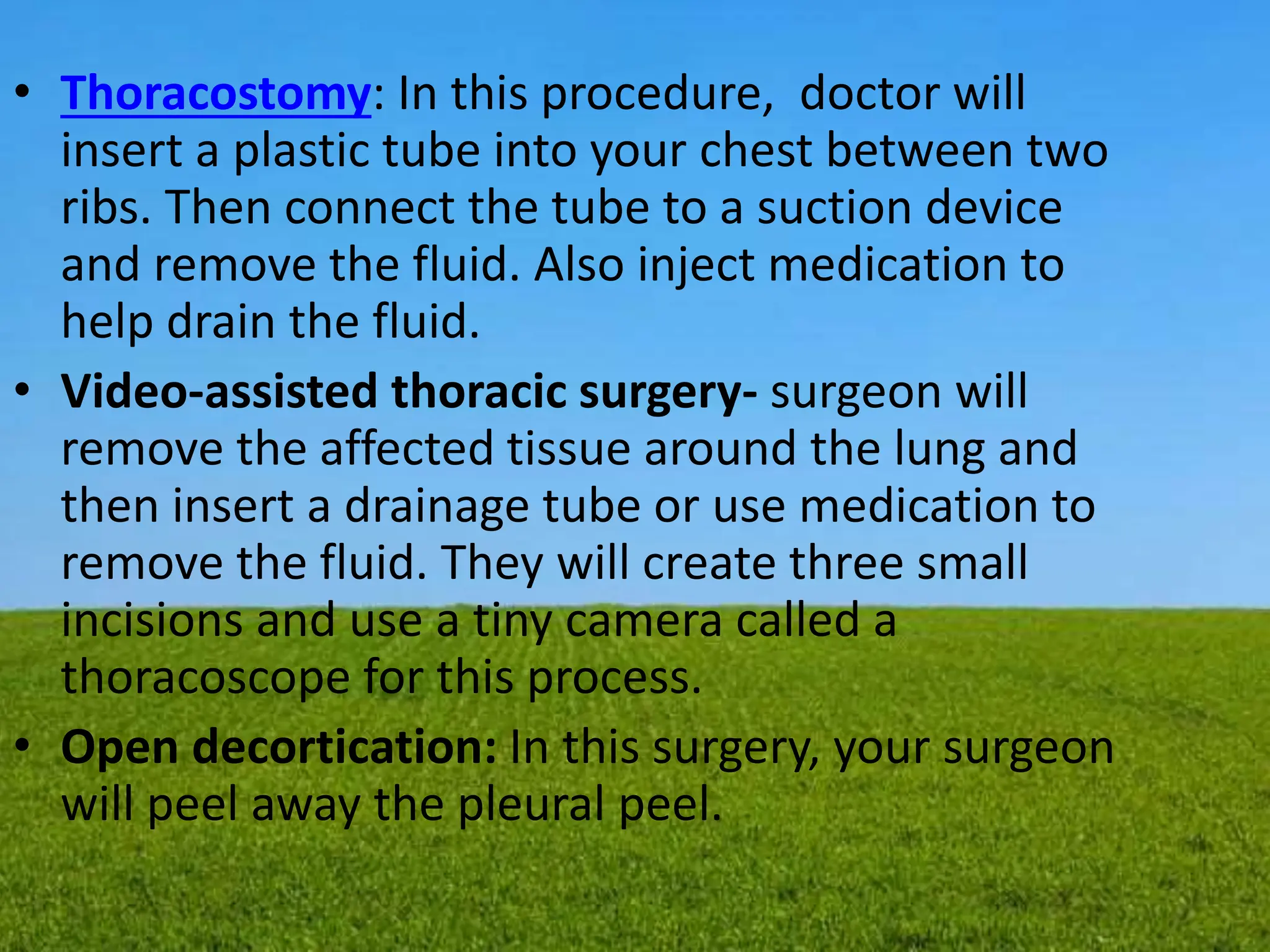 • Thoracostomy: In this procedure, doctor will
insert a plastic tube into your chest between two
ribs. Then connect the tube to a suction device
and remove the fluid. Also inject medication to
help drain the fluid.
• Video-assisted thoracic surgery- surgeon will
remove the affected tissue around the lung and
then insert a drainage tube or use medication to
remove the fluid. They will create three small
incisions and use a tiny camera called a
thoracoscope for this process.
• Open decortication: In this surgery, your surgeon
will peel away the pleural peel.
 