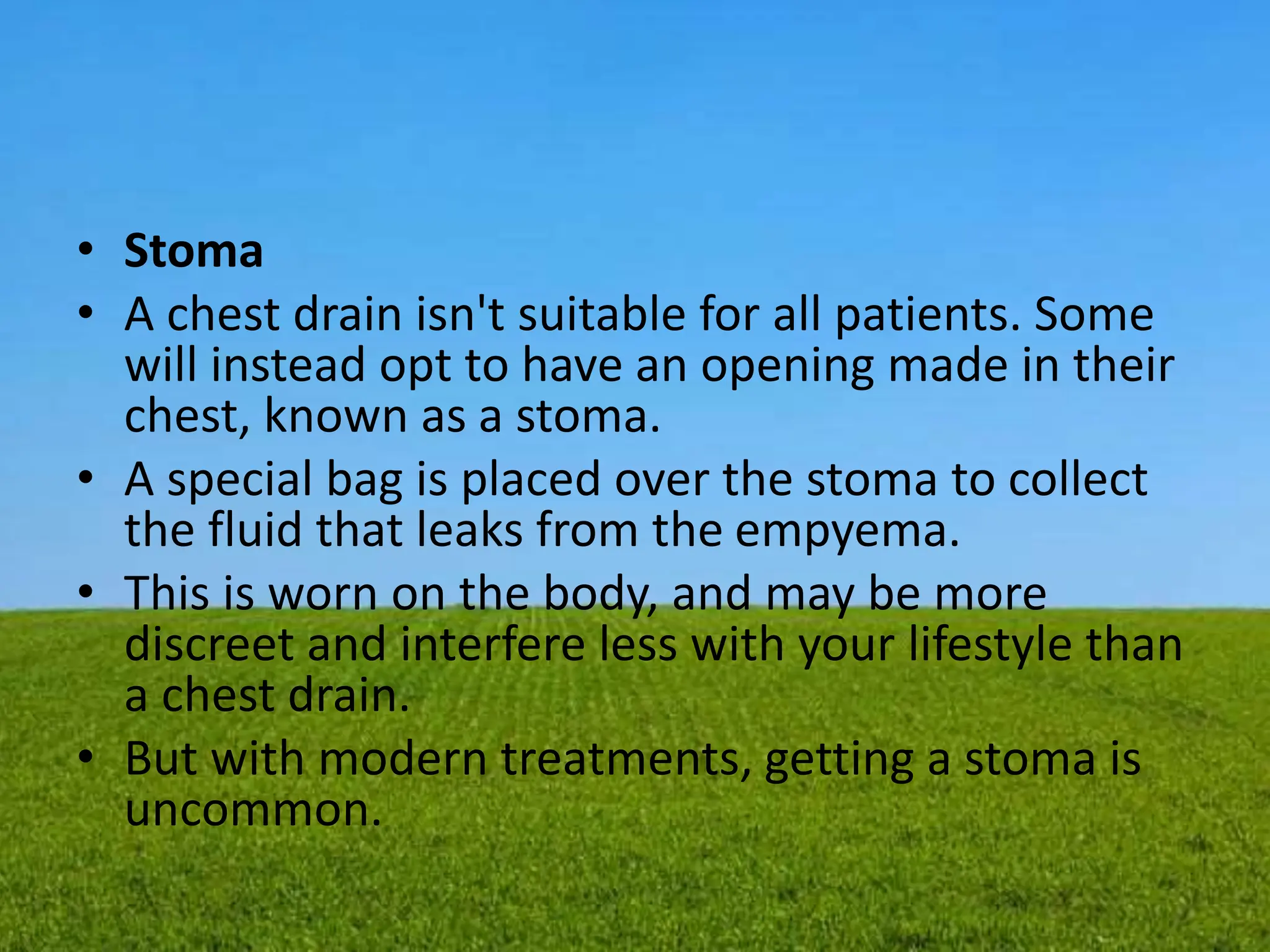 • Stoma
• A chest drain isn't suitable for all patients. Some
will instead opt to have an opening made in their
chest, known as a stoma.
• A special bag is placed over the stoma to collect
the fluid that leaks from the empyema.
• This is worn on the body, and may be more
discreet and interfere less with your lifestyle than
a chest drain.
• But with modern treatments, getting a stoma is
uncommon.
 