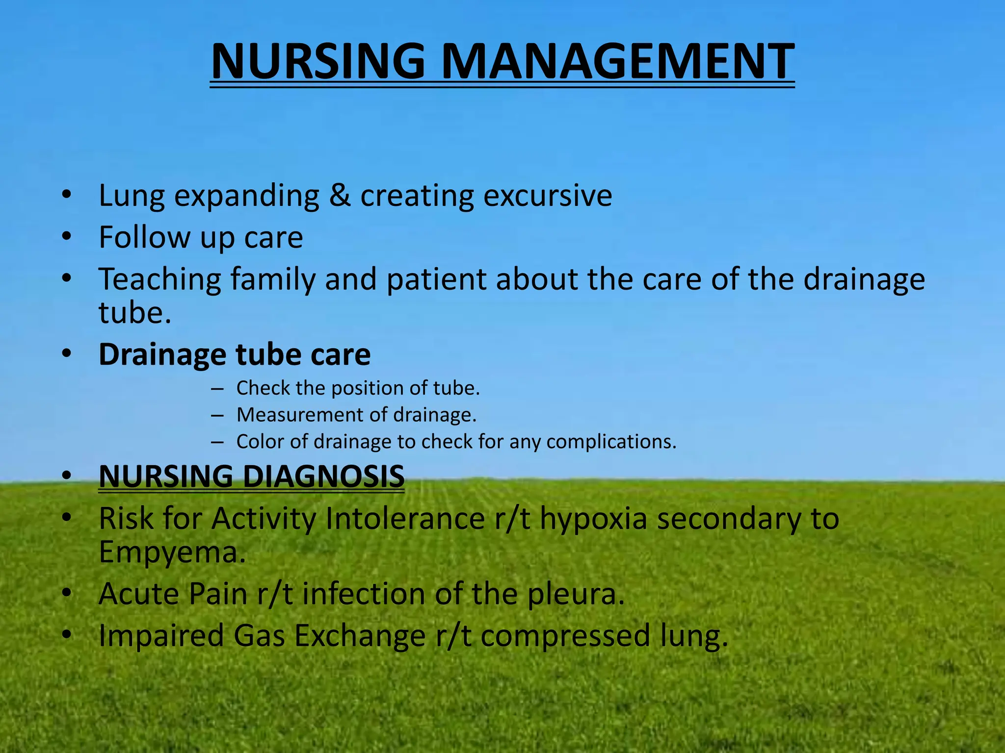 NURSING MANAGEMENT
• Lung expanding & creating excursive
• Follow up care
• Teaching family and patient about the care of the drainage
tube.
• Drainage tube care
– Check the position of tube.
– Measurement of drainage.
– Color of drainage to check for any complications.
• NURSING DIAGNOSIS
• Risk for Activity Intolerance r/t hypoxia secondary to
Empyema.
• Acute Pain r/t infection of the pleura.
• Impaired Gas Exchange r/t compressed lung.
 