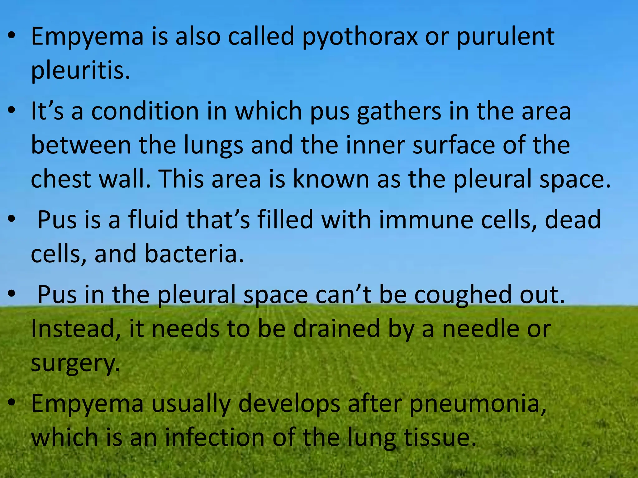 • Empyema is also called pyothorax or purulent
pleuritis.
• It’s a condition in which pus gathers in the area
between the lungs and the inner surface of the
chest wall. This area is known as the pleural space.
• Pus is a fluid that’s filled with immune cells, dead
cells, and bacteria.
• Pus in the pleural space can’t be coughed out.
Instead, it needs to be drained by a needle or
surgery.
• Empyema usually develops after pneumonia,
which is an infection of the lung tissue.
 
