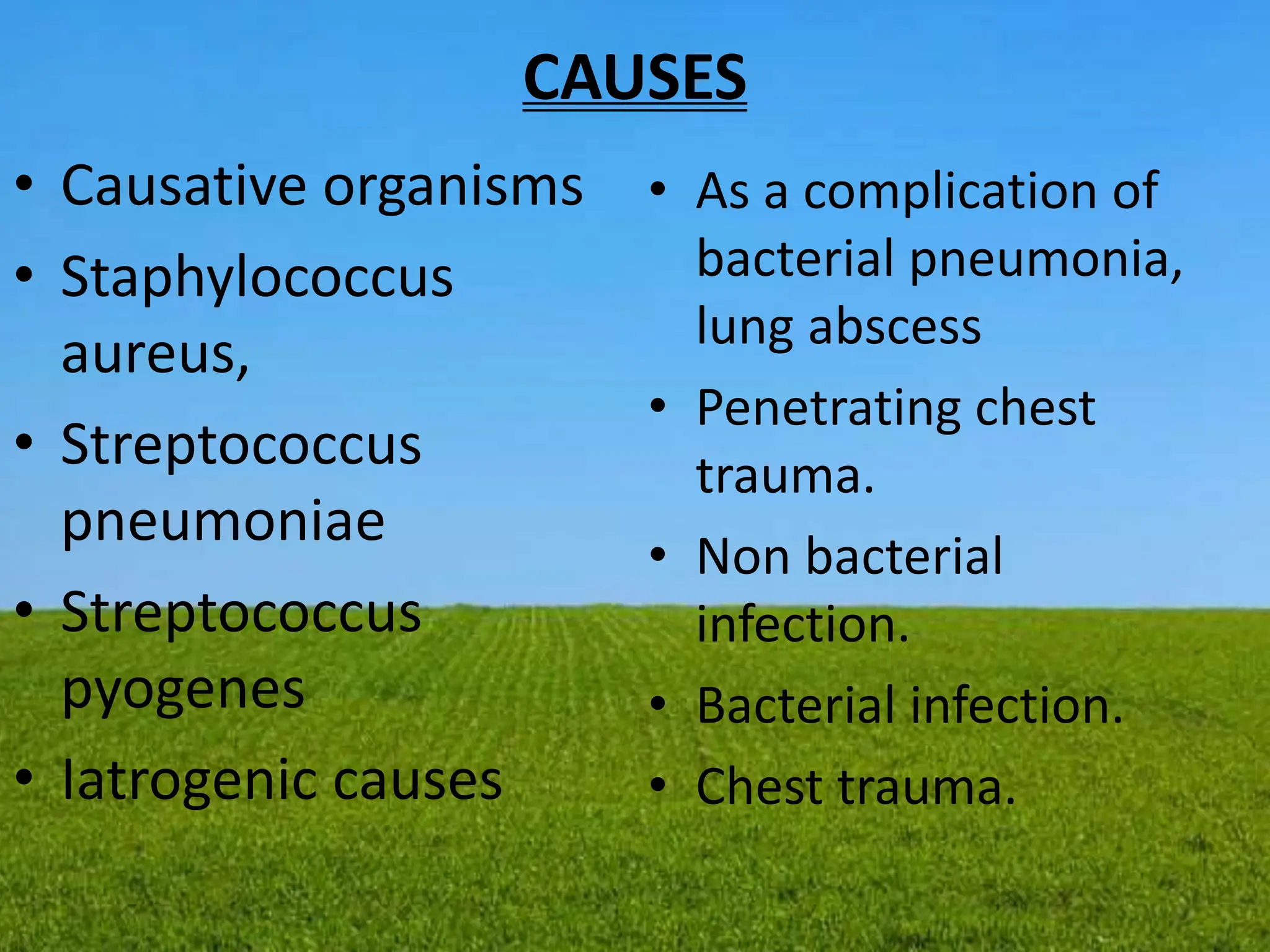 CAUSES
• Causative organisms
• Staphylococcus
aureus,
• Streptococcus
pneumoniae
• Streptococcus
pyogenes
• Iatrogenic causes
• As a complication of
bacterial pneumonia,
lung abscess
• Penetrating chest
trauma.
• Non bacterial
infection.
• Bacterial infection.
• Chest trauma.
 