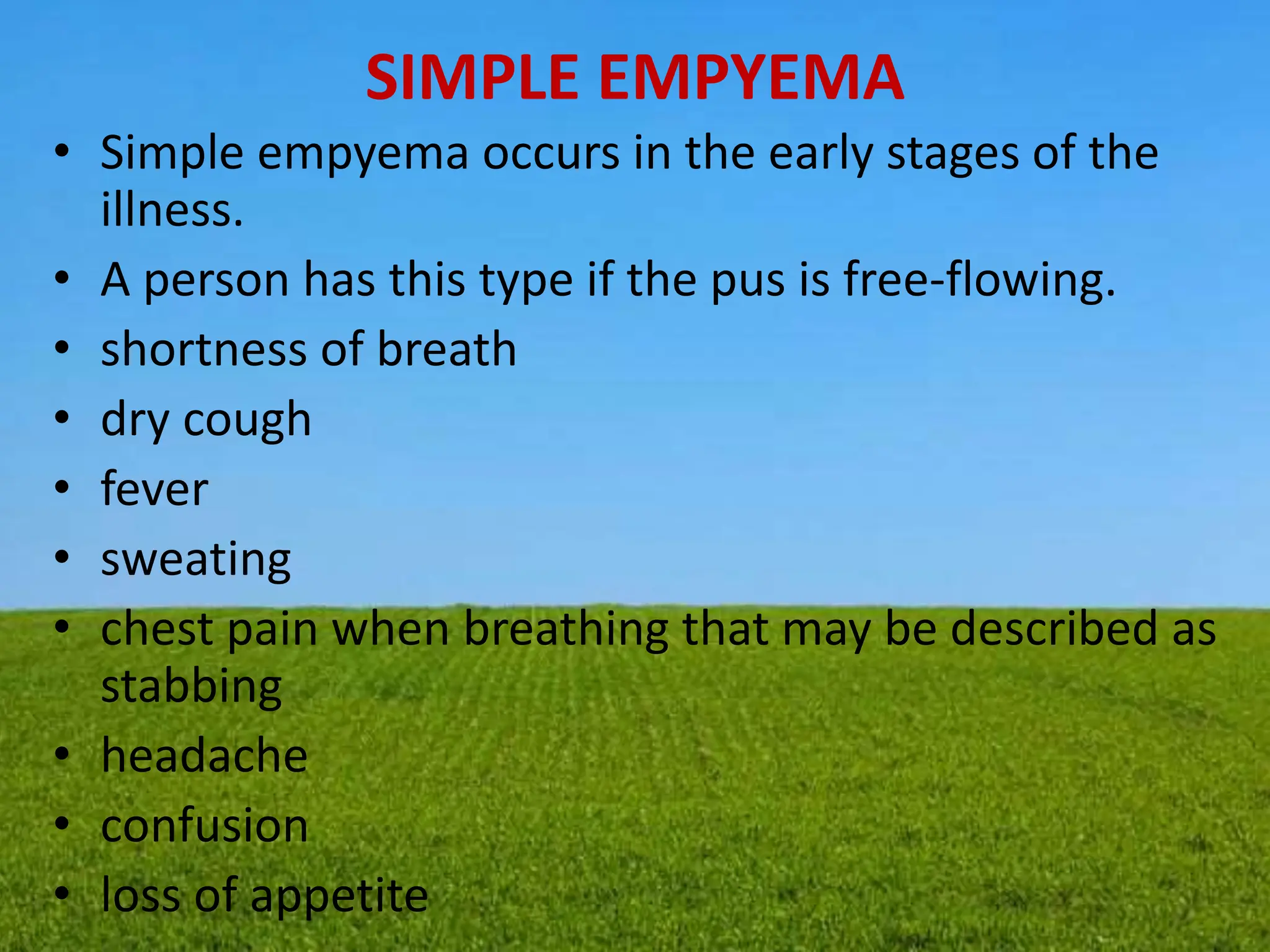 SIMPLE EMPYEMA
• Simple empyema occurs in the early stages of the
illness.
• A person has this type if the pus is free-flowing.
• shortness of breath
• dry cough
• fever
• sweating
• chest pain when breathing that may be described as
stabbing
• headache
• confusion
• loss of appetite
 