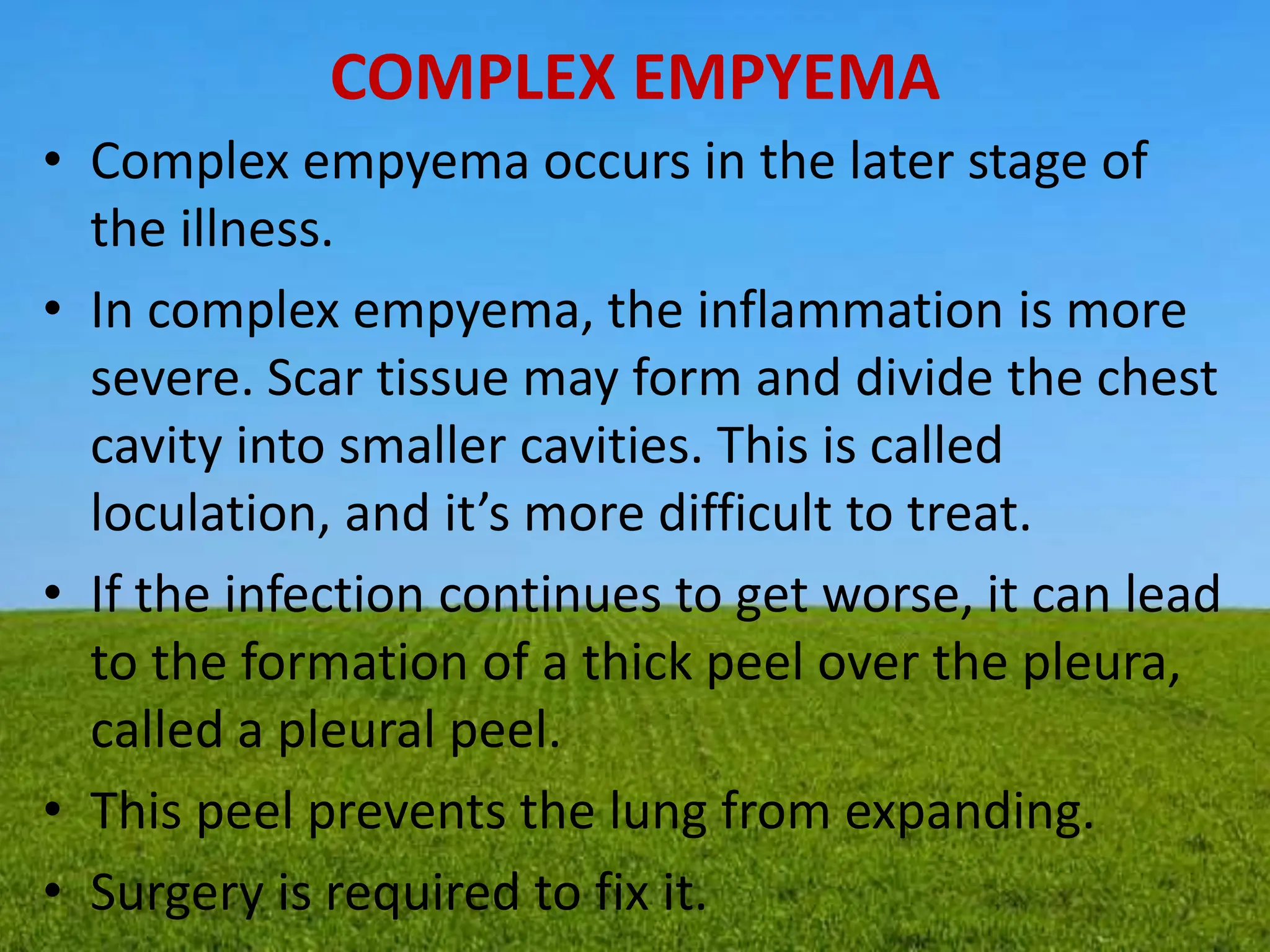 COMPLEX EMPYEMA
• Complex empyema occurs in the later stage of
the illness.
• In complex empyema, the inflammation is more
severe. Scar tissue may form and divide the chest
cavity into smaller cavities. This is called
loculation, and it’s more difficult to treat.
• If the infection continues to get worse, it can lead
to the formation of a thick peel over the pleura,
called a pleural peel.
• This peel prevents the lung from expanding.
• Surgery is required to fix it.
 