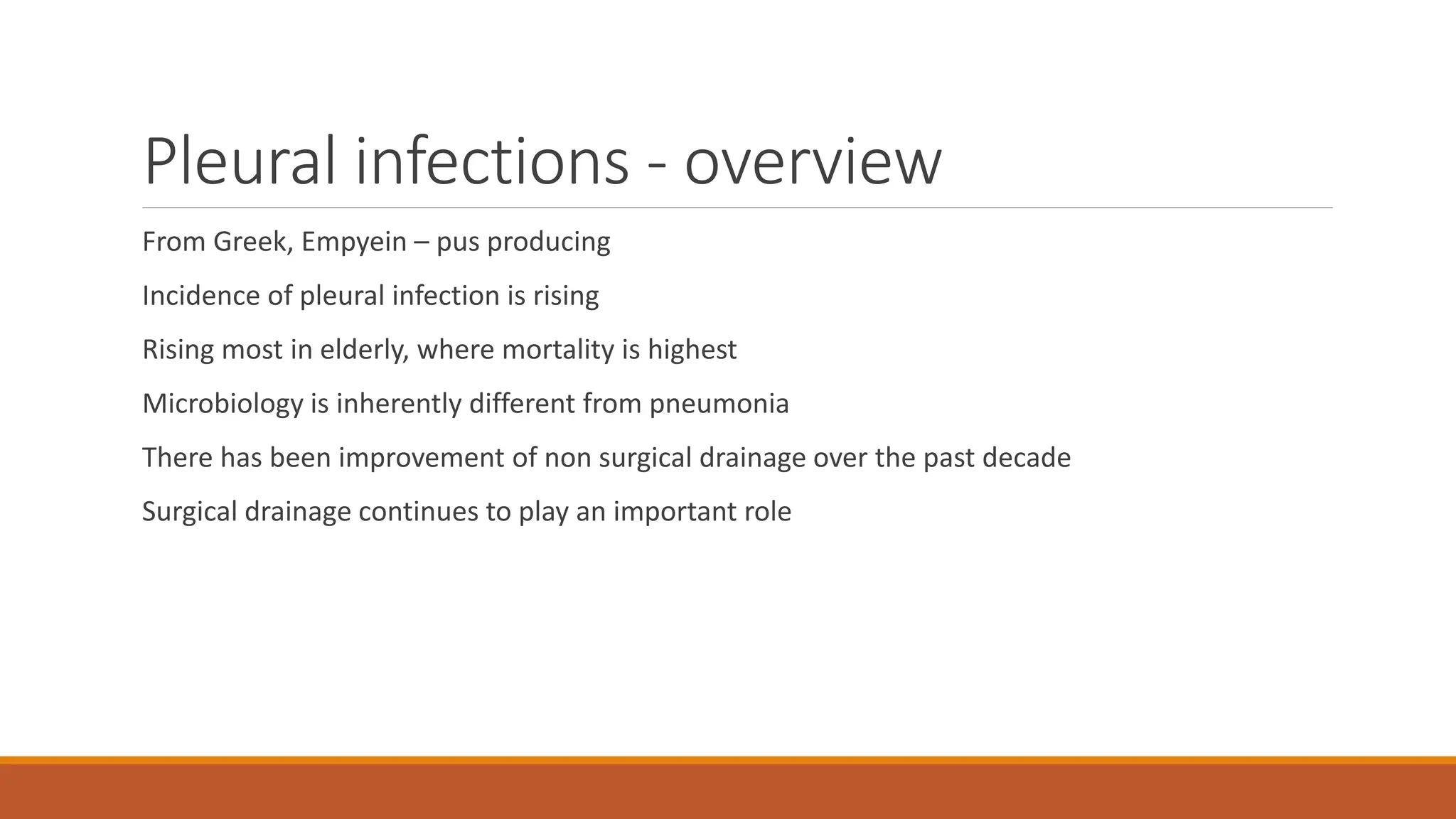 Pleural infections - overview
From Greek, Empyein – pus producing
Incidence of pleural infection is rising
Rising most in elderly, where mortality is highest
Microbiology is inherently different from pneumonia
There has been improvement of non surgical drainage over the past decade
Surgical drainage continues to play an important role
 