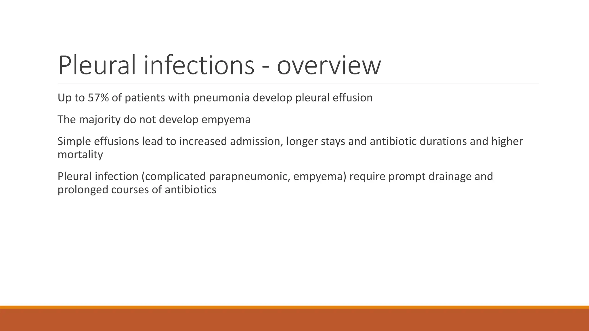Pleural infections - overview
Up to 57% of patients with pneumonia develop pleural effusion
The majority do not develop empyema
Simple effusions lead to increased admission, longer stays and antibiotic durations and higher
mortality
Pleural infection (complicated parapneumonic, empyema) require prompt drainage and
prolonged courses of antibiotics
 