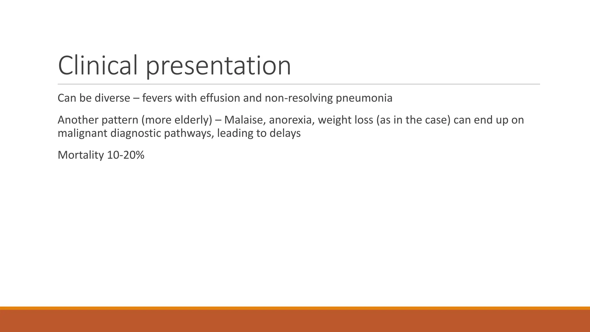 Clinical presentation
Can be diverse – fevers with effusion and non-resolving pneumonia
Another pattern (more elderly) – Malaise, anorexia, weight loss (as in the case) can end up on
malignant diagnostic pathways, leading to delays
Mortality 10-20%
 