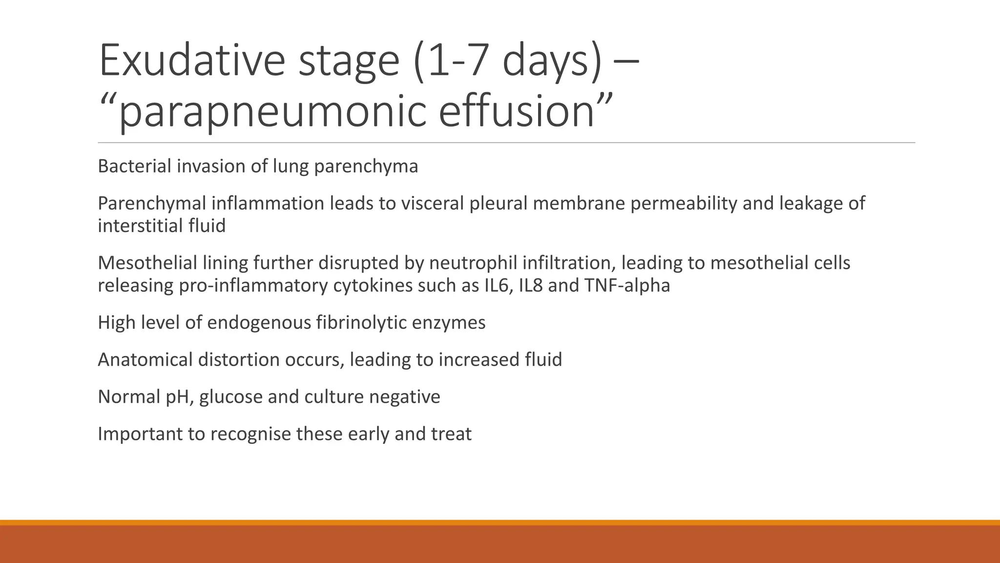 Exudative stage (1-7 days) –
“parapneumonic effusion”
Bacterial invasion of lung parenchyma
Parenchymal inflammation leads to visceral pleural membrane permeability and leakage of
interstitial fluid
Mesothelial lining further disrupted by neutrophil infiltration, leading to mesothelial cells
releasing pro-inflammatory cytokines such as IL6, IL8 and TNF-alpha
High level of endogenous fibrinolytic enzymes
Anatomical distortion occurs, leading to increased fluid
Normal pH, glucose and culture negative
Important to recognise these early and treat
 