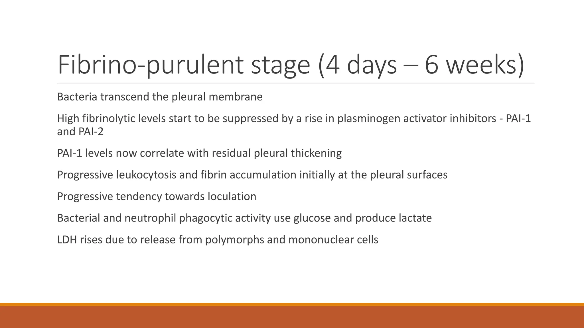 Fibrino-purulent stage (4 days – 6 weeks)
Bacteria transcend the pleural membrane
High fibrinolytic levels start to be suppressed by a rise in plasminogen activator inhibitors - PAI-1
and PAI-2
PAI-1 levels now correlate with residual pleural thickening
Progressive leukocytosis and fibrin accumulation initially at the pleural surfaces
Progressive tendency towards loculation
Bacterial and neutrophil phagocytic activity use glucose and produce lactate
LDH rises due to release from polymorphs and mononuclear cells
 
