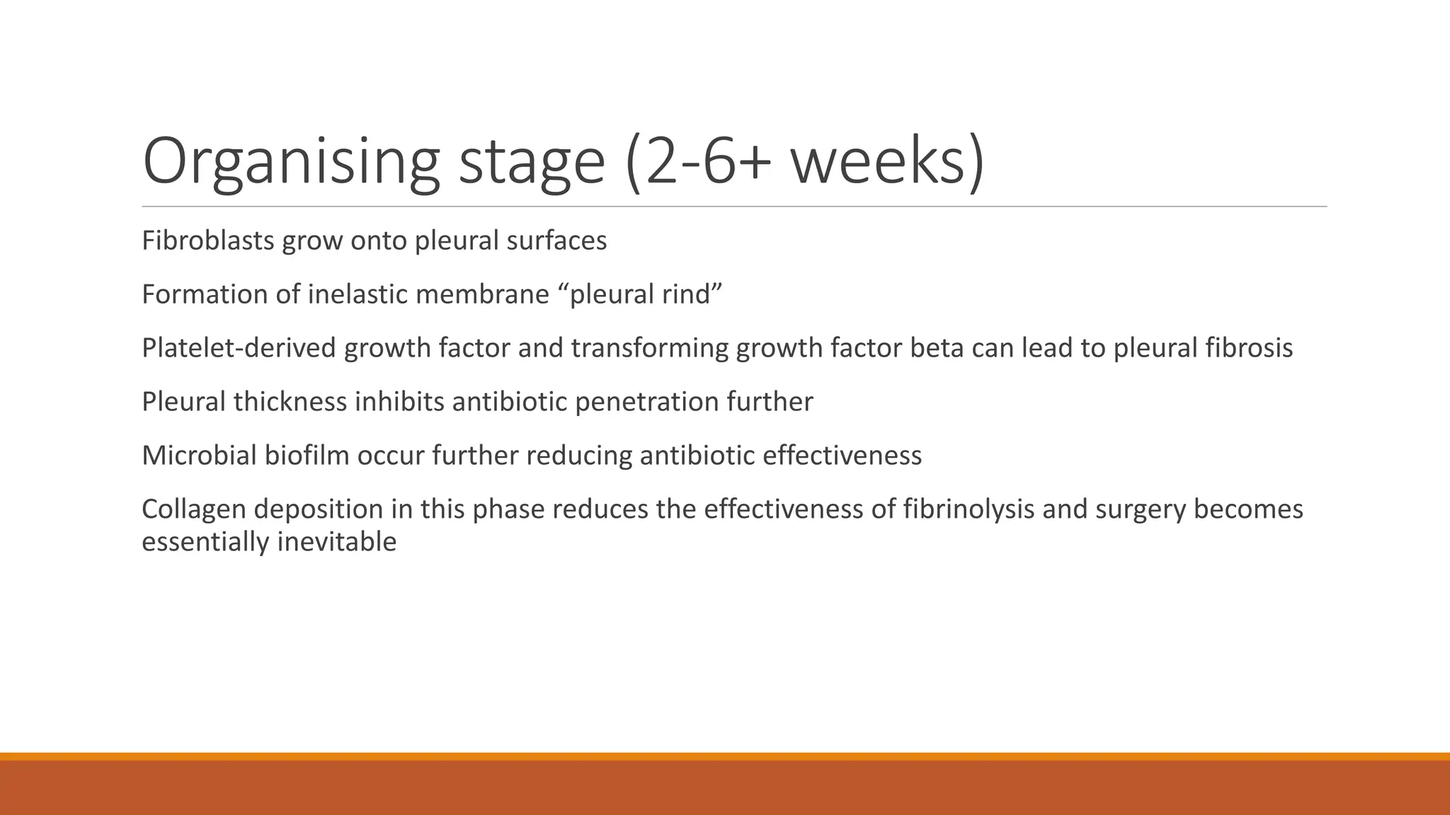 Organising stage (2-6+ weeks)
Fibroblasts grow onto pleural surfaces
Formation of inelastic membrane “pleural rind”
Platelet-derived growth factor and transforming growth factor beta can lead to pleural fibrosis
Pleural thickness inhibits antibiotic penetration further
Microbial biofilm occur further reducing antibiotic effectiveness
Collagen deposition in this phase reduces the effectiveness of fibrinolysis and surgery becomes
essentially inevitable
 