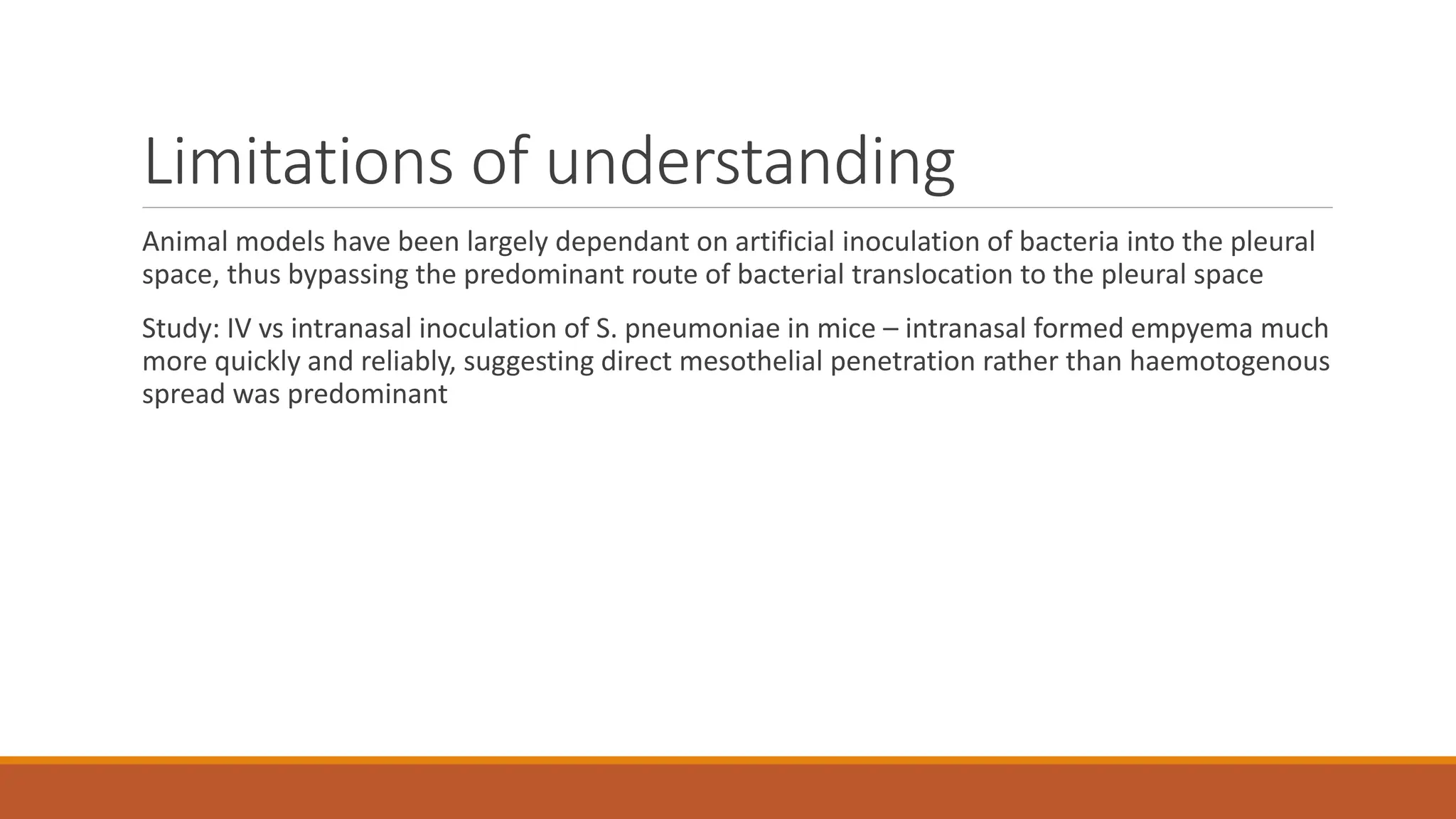 Limitations of understanding
Animal models have been largely dependant on artificial inoculation of bacteria into the pleural
space, thus bypassing the predominant route of bacterial translocation to the pleural space
Study: IV vs intranasal inoculation of S. pneumoniae in mice – intranasal formed empyema much
more quickly and reliably, suggesting direct mesothelial penetration rather than haemotogenous
spread was predominant
 