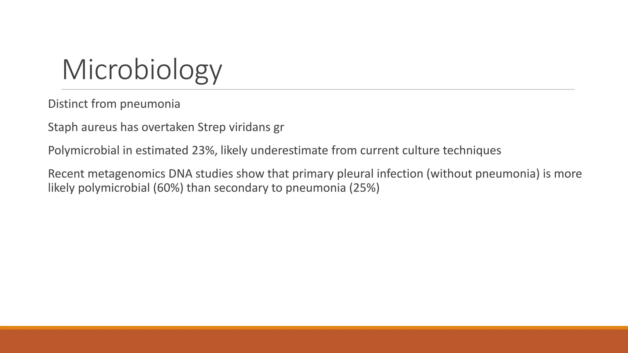 Microbiology
Distinct from pneumonia
Staph aureus has overtaken Strep viridans gr
Polymicrobial in estimated 23%, likely underestimate from current culture techniques
Recent metagenomics DNA studies show that primary pleural infection (without pneumonia) is more
likely polymicrobial (60%) than secondary to pneumonia (25%)
 