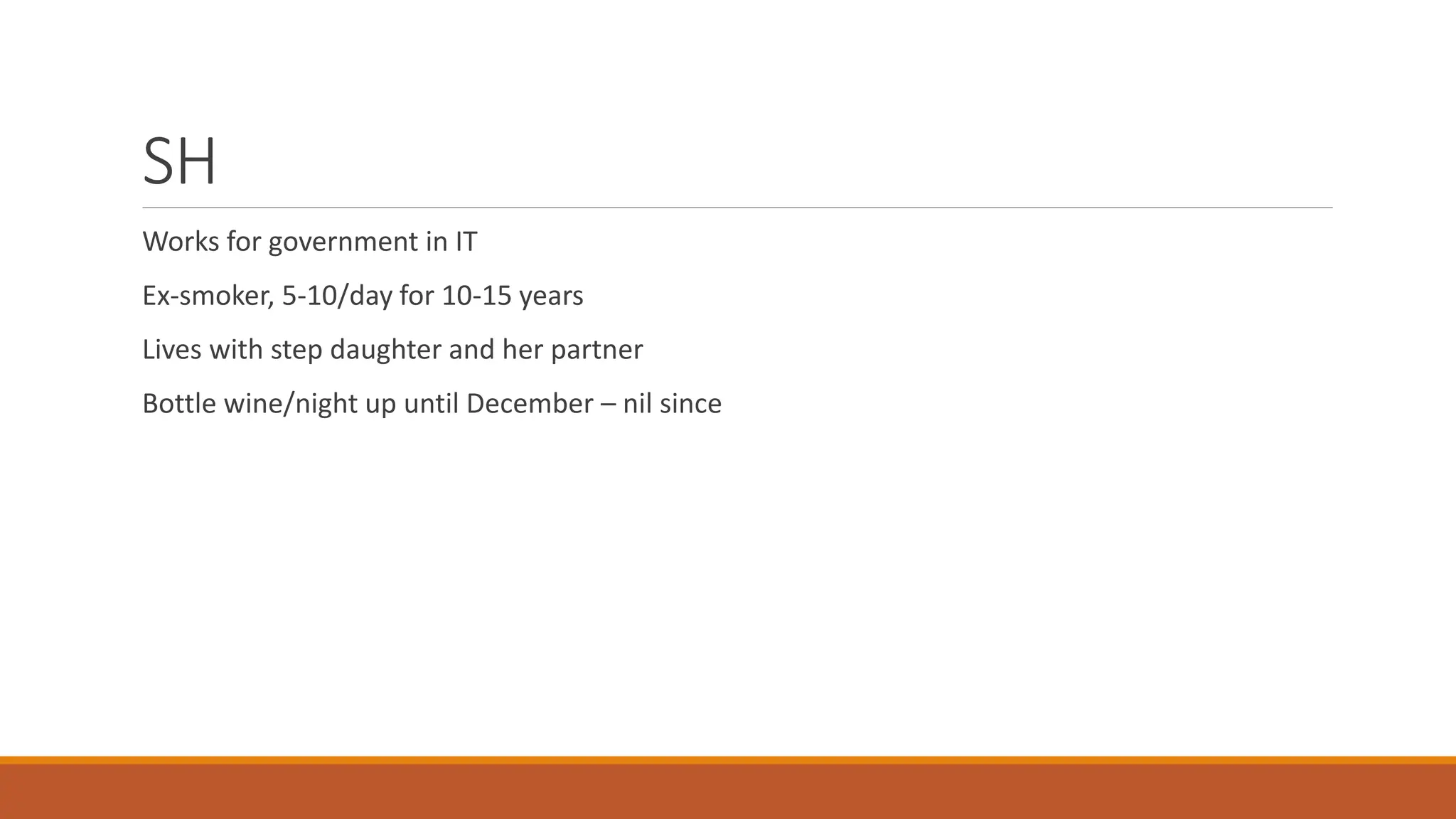 SH
Works for government in IT
Ex-smoker, 5-10/day for 10-15 years
Lives with step daughter and her partner
Bottle wine/night up until December – nil since
 