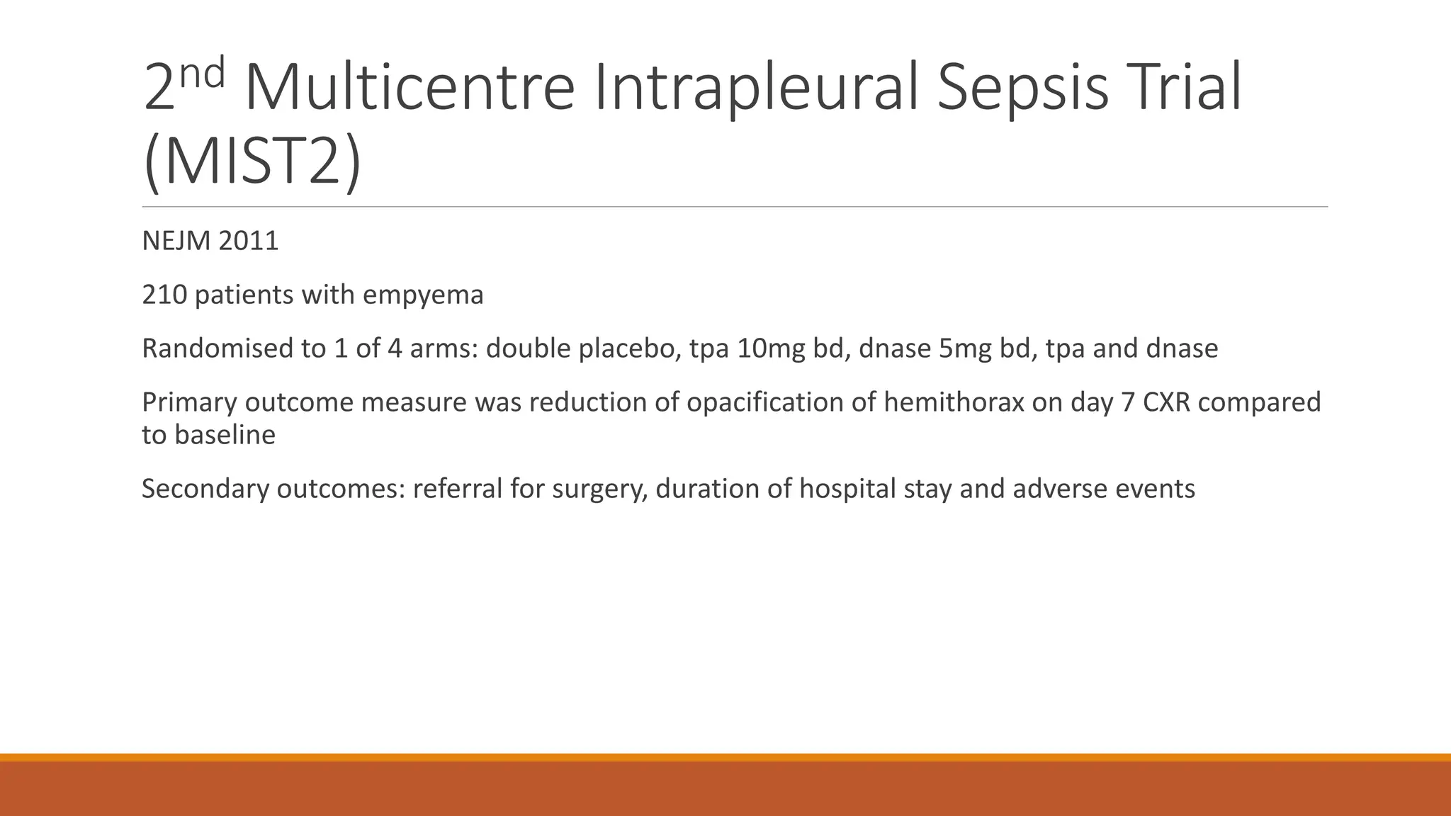 2nd Multicentre Intrapleural Sepsis Trial
(MIST2)
NEJM 2011
210 patients with empyema
Randomised to 1 of 4 arms: double placebo, tpa 10mg bd, dnase 5mg bd, tpa and dnase
Primary outcome measure was reduction of opacification of hemithorax on day 7 CXR compared
to baseline
Secondary outcomes: referral for surgery, duration of hospital stay and adverse events
 