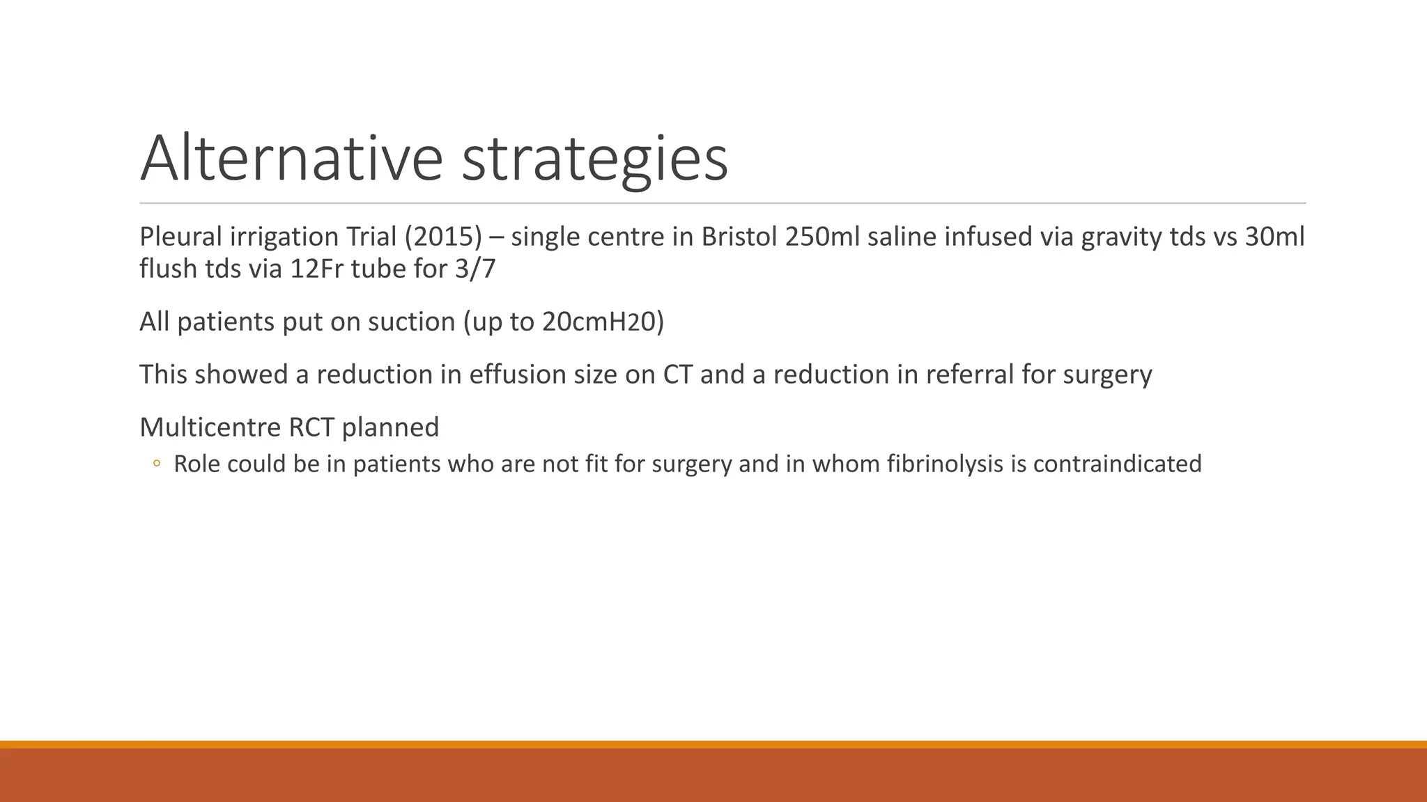 Alternative strategies
Pleural irrigation Trial (2015) – single centre in Bristol 250ml saline infused via gravity tds vs 30ml
flush tds via 12Fr tube for 3/7
All patients put on suction (up to 20cmH20)
This showed a reduction in effusion size on CT and a reduction in referral for surgery
Multicentre RCT planned
◦ Role could be in patients who are not fit for surgery and in whom fibrinolysis is contraindicated
 